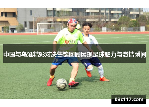 中国与乌滋精彩对决集锦回顾展现足球魅力与激情瞬间